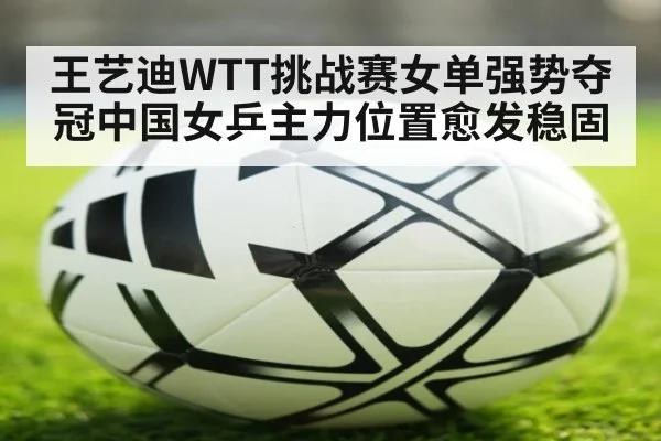 王艺迪WTT挑战赛女单强势夺冠中国女乒主力位置愈发稳固