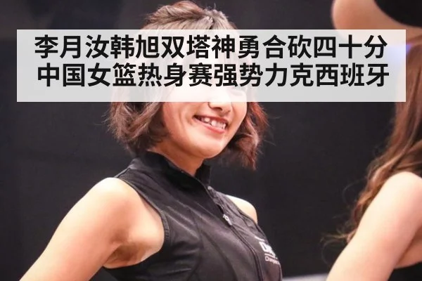 李月汝韩旭双塔神勇合砍四十分 中国女篮热身赛强势力克西班牙