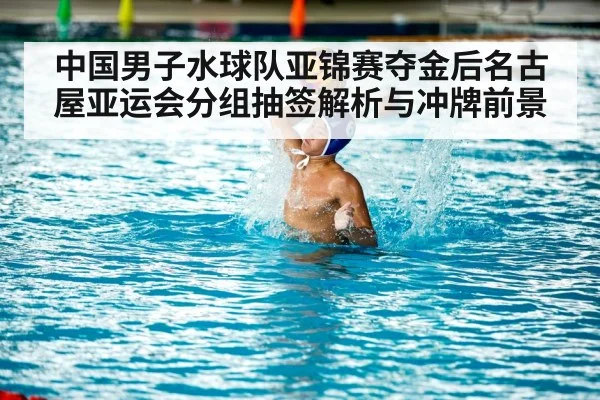 中国男子水球队亚锦赛夺金后名古屋亚运会分组抽签解析与冲牌前景